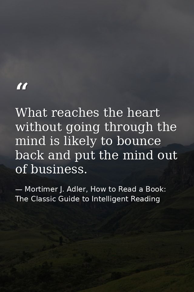 What reaches the heart without going through the mind is likely to bounce back and put the mind out of business. — Mortimer J. Adler, How to Read a Book: The Classic Guide to Intelligent Reading