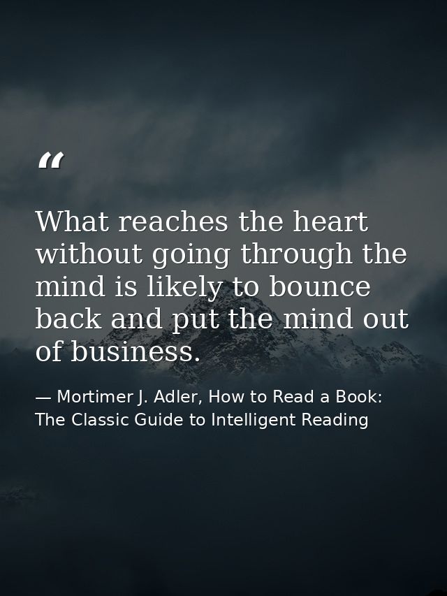 What reaches the heart without going through the mind is likely to bounce back and put the mind out of business. — Mortimer J. Adler, How to Read a Book: The Classic Guide to Intelligent Reading