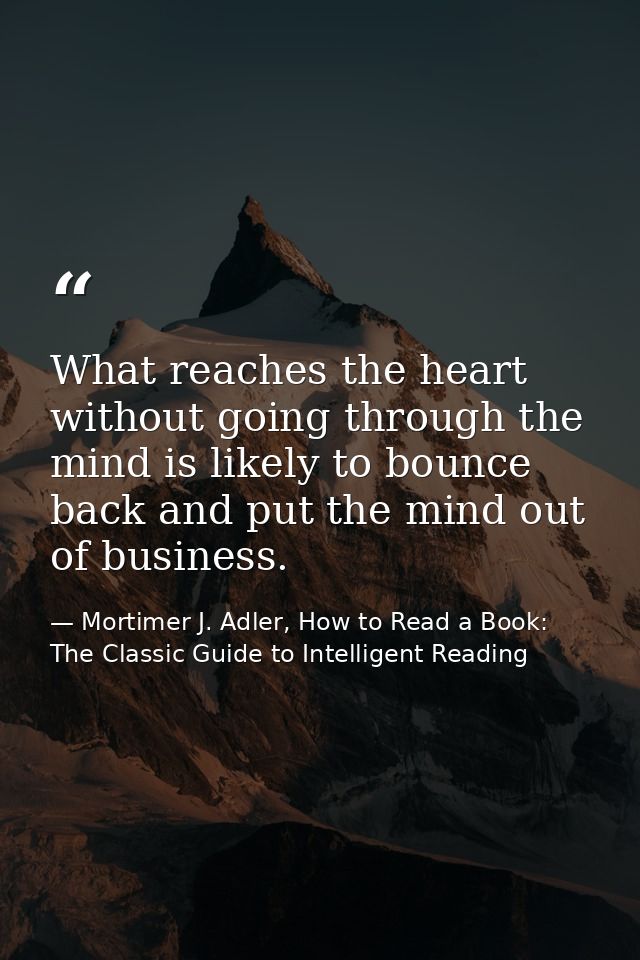 What reaches the heart without going through the mind is likely to bounce back and put the mind out of business. — Mortimer J. Adler, How to Read a Book: The Classic Guide to Intelligent Reading