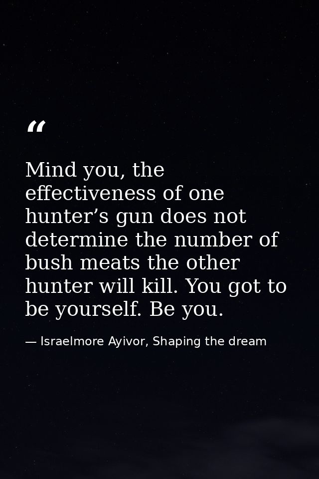 Mind you, the effectiveness of one hunter’s gun does not determine the number of bush meats the other hunter will kill.  — Israelmore Ayivor, Shaping the dream