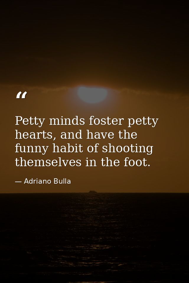 Petty minds foster petty hearts, and have the funny habit of shooting themselves in the foot. — Adriano Bulla