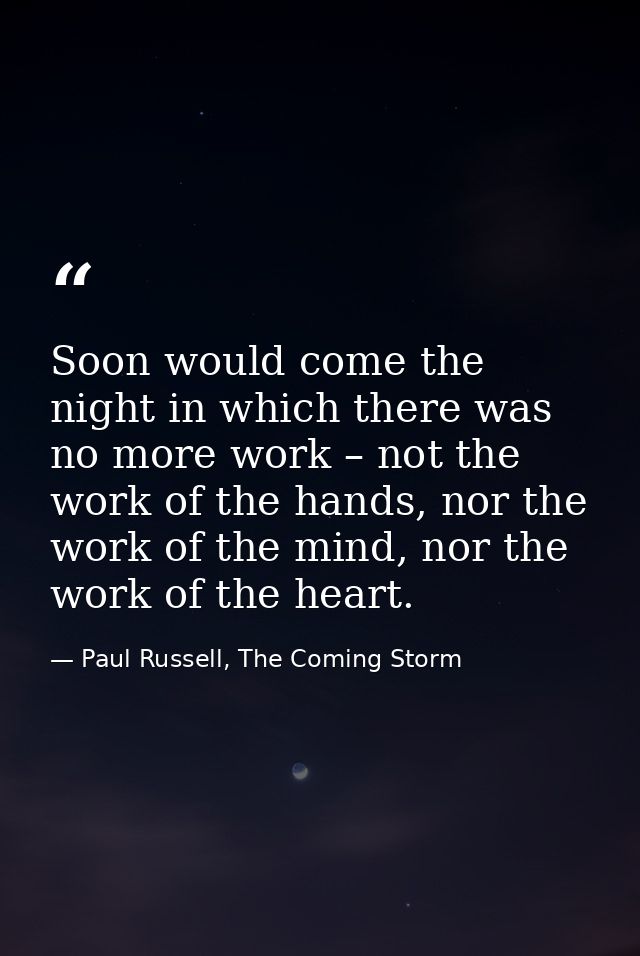 Soon would come the night in which there was no more work – not the work of the hands, nor the work of the mind, nor the — Paul Russell, The Coming Storm