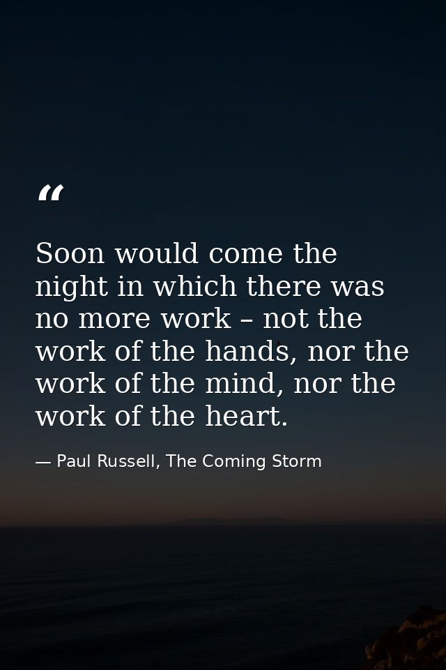 Soon would come the night in which there was no more work – not the work of the hands, nor the work of the mind, nor the — Paul Russell, The Coming Storm