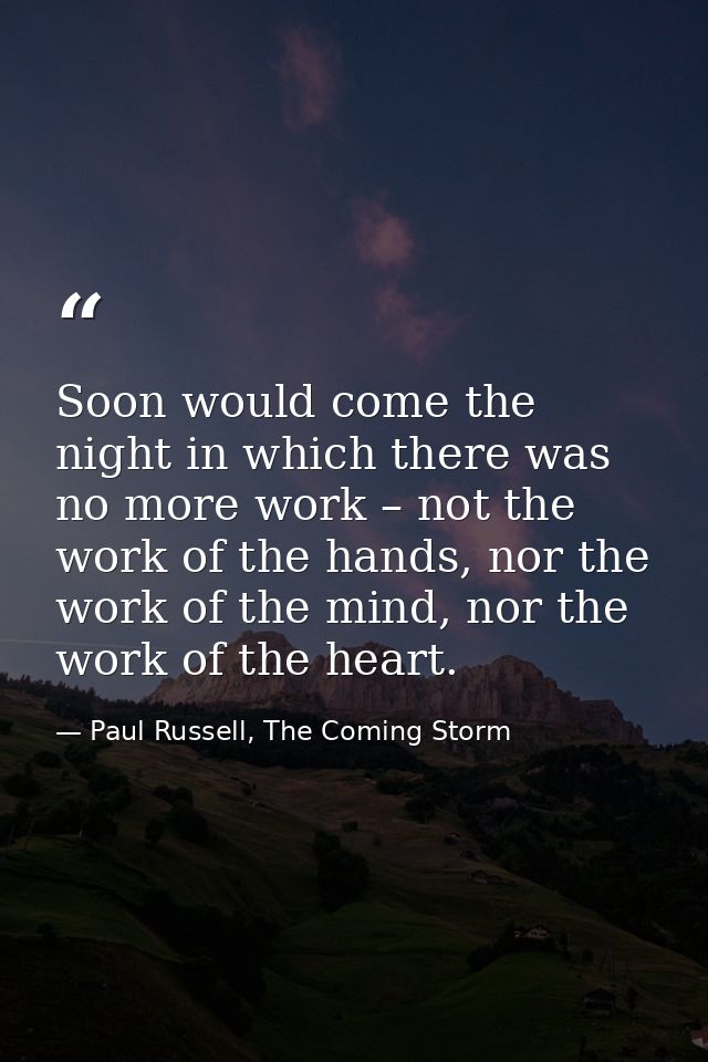 Soon would come the night in which there was no more work – not the work of the hands, nor the work of the mind, nor the — Paul Russell, The Coming Storm