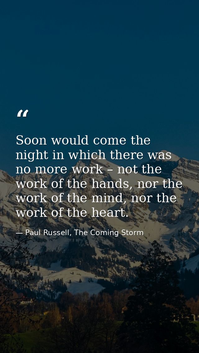 Soon would come the night in which there was no more work – not the work of the hands, nor the work of the mind, nor the — Paul Russell, The Coming Storm