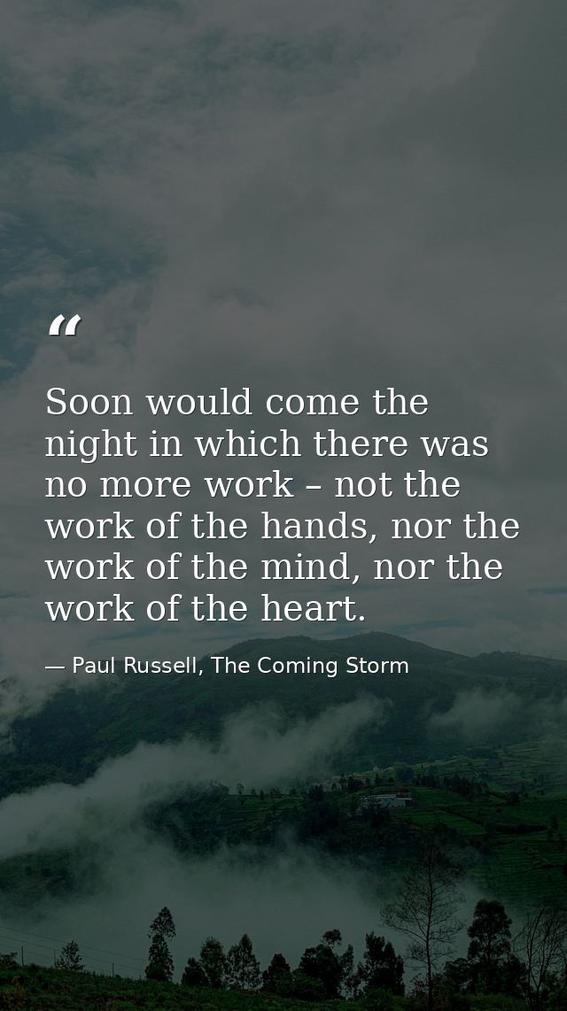 Soon would come the night in which there was no more work – not the work of the hands, nor the work of the mind, nor the — Paul Russell, The Coming Storm