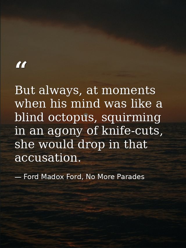 But always, at moments when his mind was like a blind octopus, squirming in an agony of knife-cuts, she would drop in th — Ford Madox Ford, No More Parades