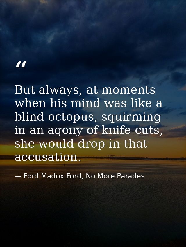 But always, at moments when his mind was like a blind octopus, squirming in an agony of knife-cuts, she would drop in th — Ford Madox Ford, No More Parades