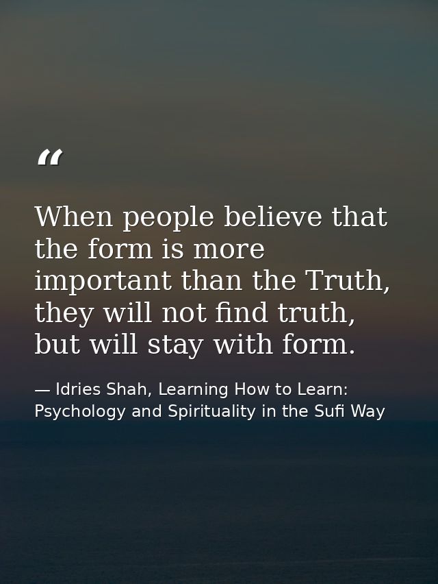 When people believe that the form is more important than the Truth, they will not find truth, but will stay with form. — Idries Shah, Learning How to Learn: Psychology and Spirituality in the Sufi Way