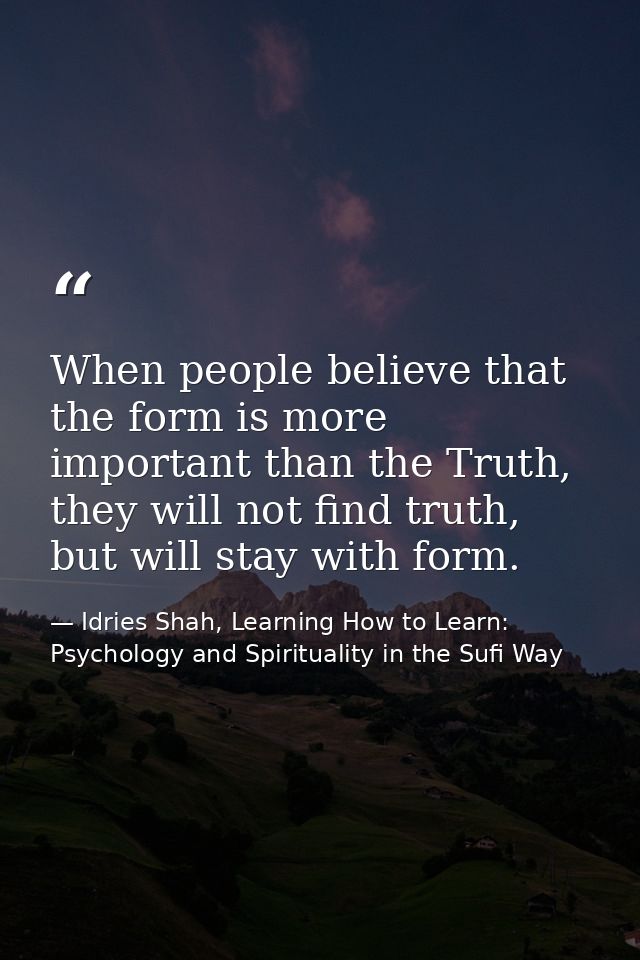 When people believe that the form is more important than the Truth, they will not find truth, but will stay with form. — Idries Shah, Learning How to Learn: Psychology and Spirituality in the Sufi Way