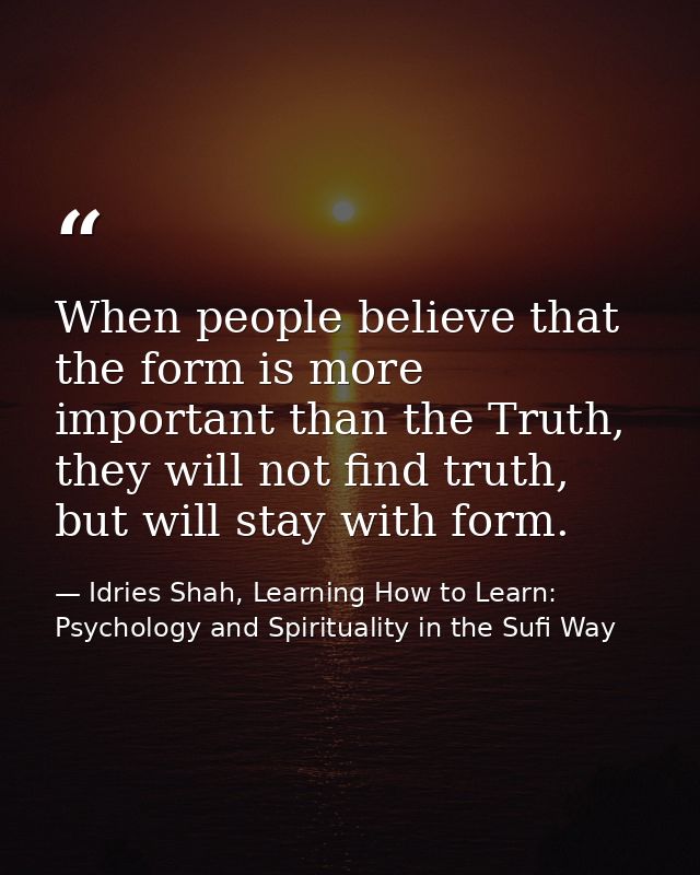 When people believe that the form is more important than the Truth, they will not find truth, but will stay with form. — Idries Shah, Learning How to Learn: Psychology and Spirituality in the Sufi Way