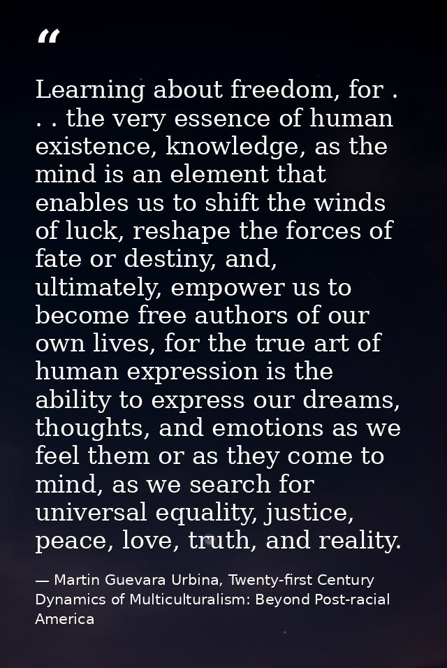 Learning about freedom, for . . . the very essence of human existence, knowledge, as the mind is an element that enables — Martin Guevara Urbina, Twenty-first Century Dynamics of Multiculturalism: Beyond Post-racial America