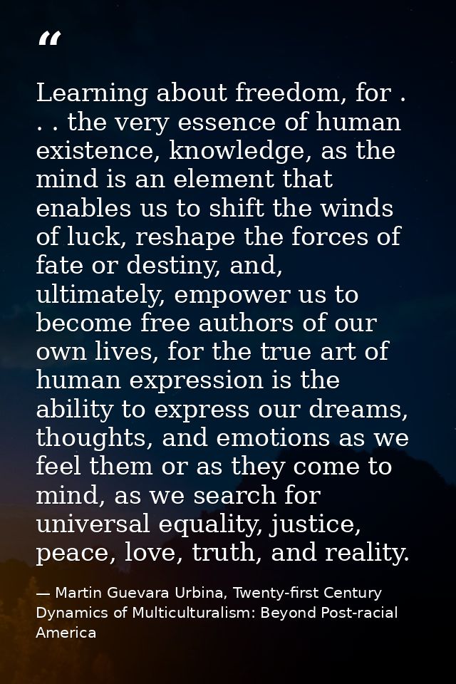 Learning about freedom, for . . . the very essence of human existence, knowledge, as the mind is an element that enables — Martin Guevara Urbina, Twenty-first Century Dynamics of Multiculturalism: Beyond Post-racial America