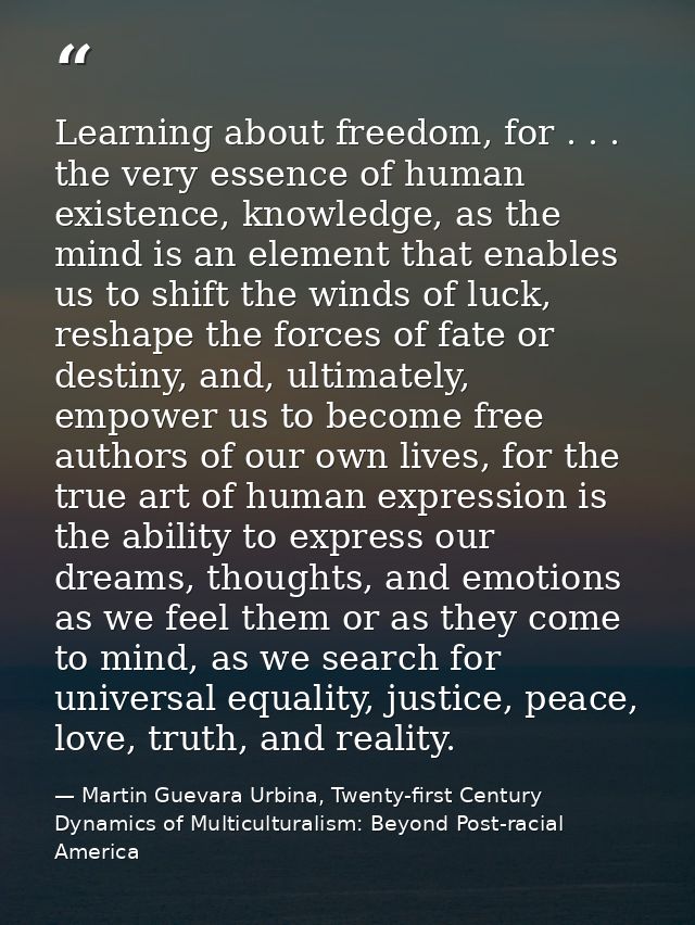 Learning about freedom, for . . . the very essence of human existence, knowledge, as the mind is an element that enables — Martin Guevara Urbina, Twenty-first Century Dynamics of Multiculturalism: Beyond Post-racial America