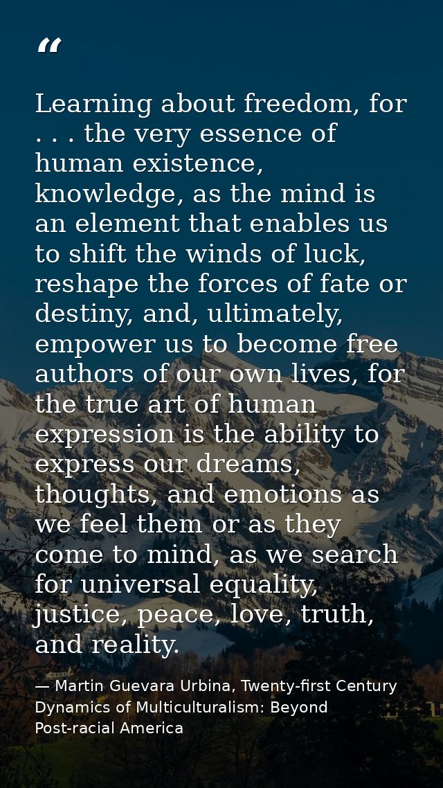 Learning about freedom, for . . . the very essence of human existence, knowledge, as the mind is an element that enables — Martin Guevara Urbina, Twenty-first Century Dynamics of Multiculturalism: Beyond Post-racial America