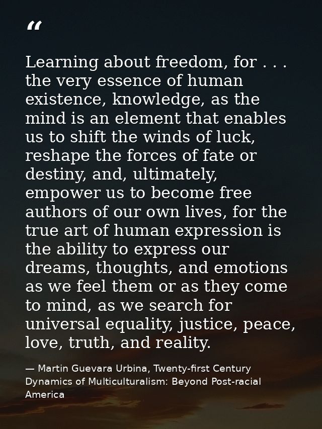 Learning about freedom, for . . . the very essence of human existence, knowledge, as the mind is an element that enables — Martin Guevara Urbina, Twenty-first Century Dynamics of Multiculturalism: Beyond Post-racial America