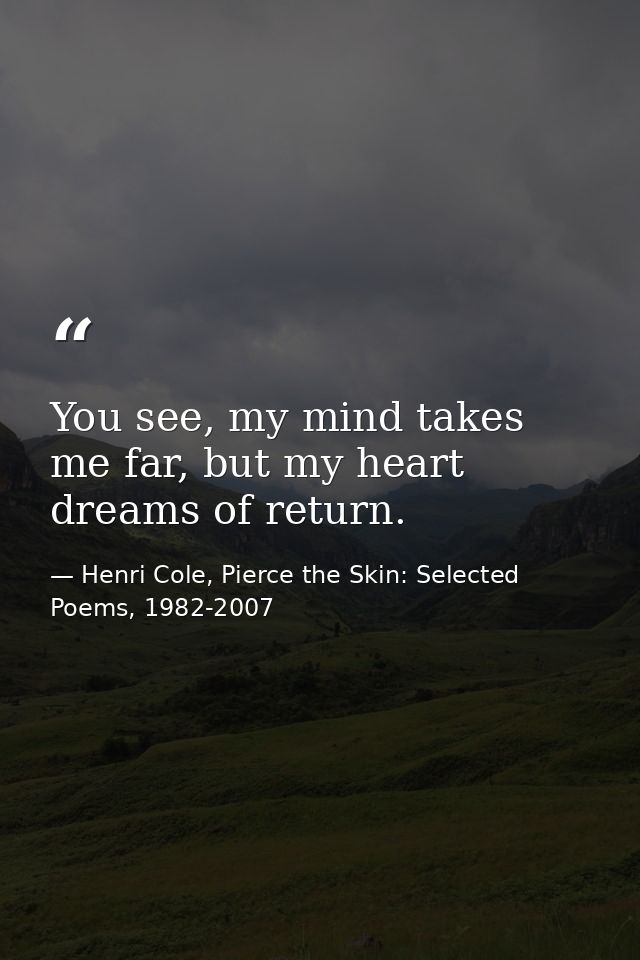 You see, my mind takes me far, but my heart dreams of return. — Henri Cole, Pierce the Skin: Selected Poems, 1982-2007