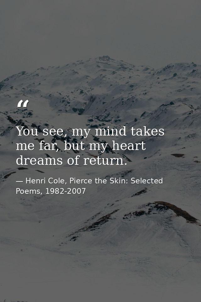 You see, my mind takes me far, but my heart dreams of return. — Henri Cole, Pierce the Skin: Selected Poems, 1982-2007
