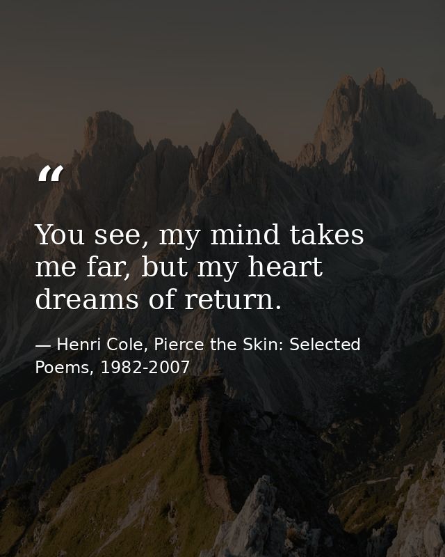 You see, my mind takes me far, but my heart dreams of return. — Henri Cole, Pierce the Skin: Selected Poems, 1982-2007