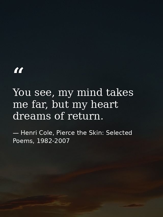 You see, my mind takes me far, but my heart dreams of return. — Henri Cole, Pierce the Skin: Selected Poems, 1982-2007