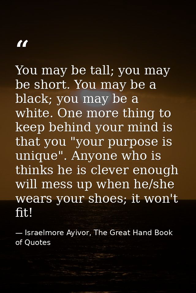 You may be tall; you may be short. You may be a black; you may be a white. One more thing to keep behind your mind is th — Israelmore Ayivor, The Great Hand Book of Quotes