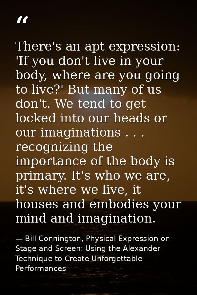 There's an apt expression: 'If you don't live in your body, where are you going to live?' But many of us don't. We tend  — Bill Connington, Physical Expression on Stage and Screen: Using the Alexander Technique to Create Unforgettable Performances