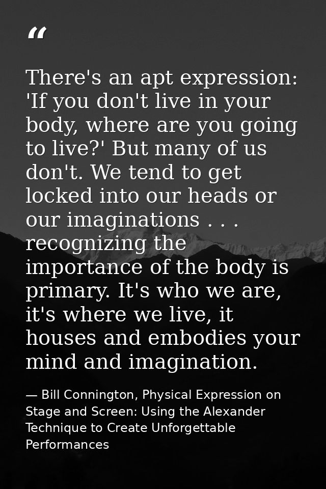 There's an apt expression: 'If you don't live in your body, where are you going to live?' But many of us don't. We tend  — Bill Connington, Physical Expression on Stage and Screen: Using the Alexander Technique to Create Unforgettable Performances