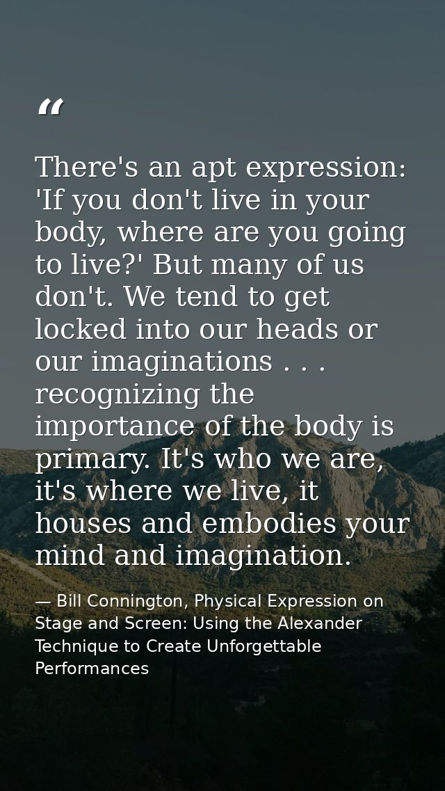 There's an apt expression: 'If you don't live in your body, where are you going to live?' But many of us don't. We tend  — Bill Connington, Physical Expression on Stage and Screen: Using the Alexander Technique to Create Unforgettable Performances