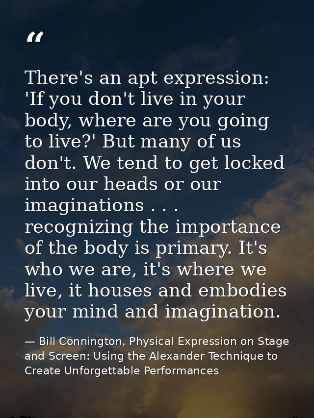 There's an apt expression: 'If you don't live in your body, where are you going to live?' But many of us don't. We tend  — Bill Connington, Physical Expression on Stage and Screen: Using the Alexander Technique to Create Unforgettable Performances