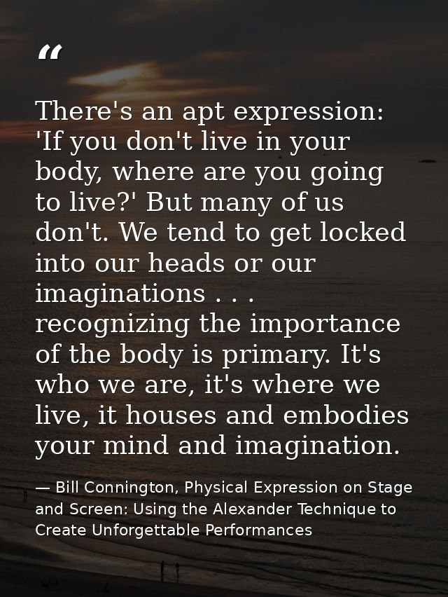 There's an apt expression: 'If you don't live in your body, where are you going to live?' But many of us don't. We tend  — Bill Connington, Physical Expression on Stage and Screen: Using the Alexander Technique to Create Unforgettable Performances