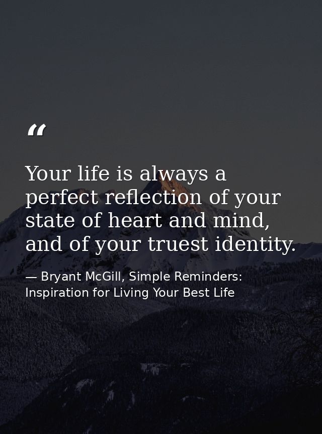 Your life is always a perfect reflection of your state of heart and mind, and of your truest identity. — Bryant McGill, Simple Reminders: Inspiration for Living Your Best Life