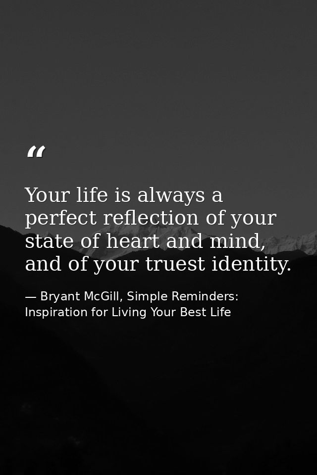 Your life is always a perfect reflection of your state of heart and mind, and of your truest identity. — Bryant McGill, Simple Reminders: Inspiration for Living Your Best Life