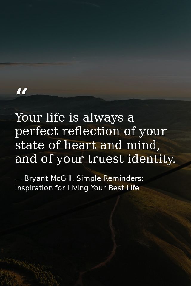 Your life is always a perfect reflection of your state of heart and mind, and of your truest identity. — Bryant McGill, Simple Reminders: Inspiration for Living Your Best Life