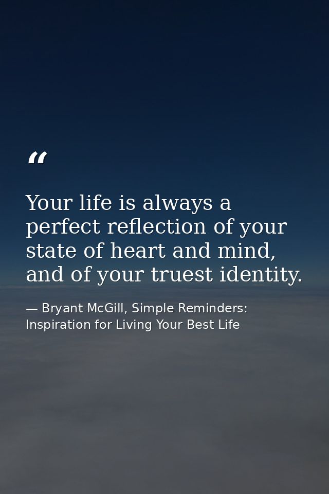 Your life is always a perfect reflection of your state of heart and mind, and of your truest identity. — Bryant McGill, Simple Reminders: Inspiration for Living Your Best Life