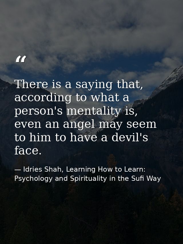 There is a saying that, according to what a person's mentality is, even an angel may seem to him to have a devil's face. — Idries Shah, Learning How to Learn: Psychology and Spirituality in the Sufi Way