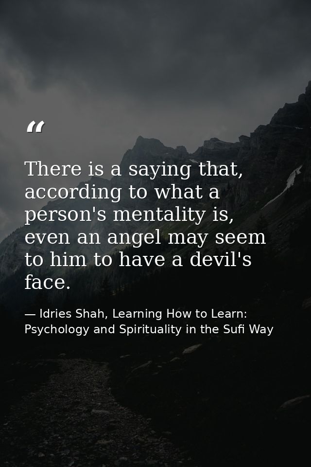 There is a saying that, according to what a person's mentality is, even an angel may seem to him to have a devil's face. — Idries Shah, Learning How to Learn: Psychology and Spirituality in the Sufi Way
