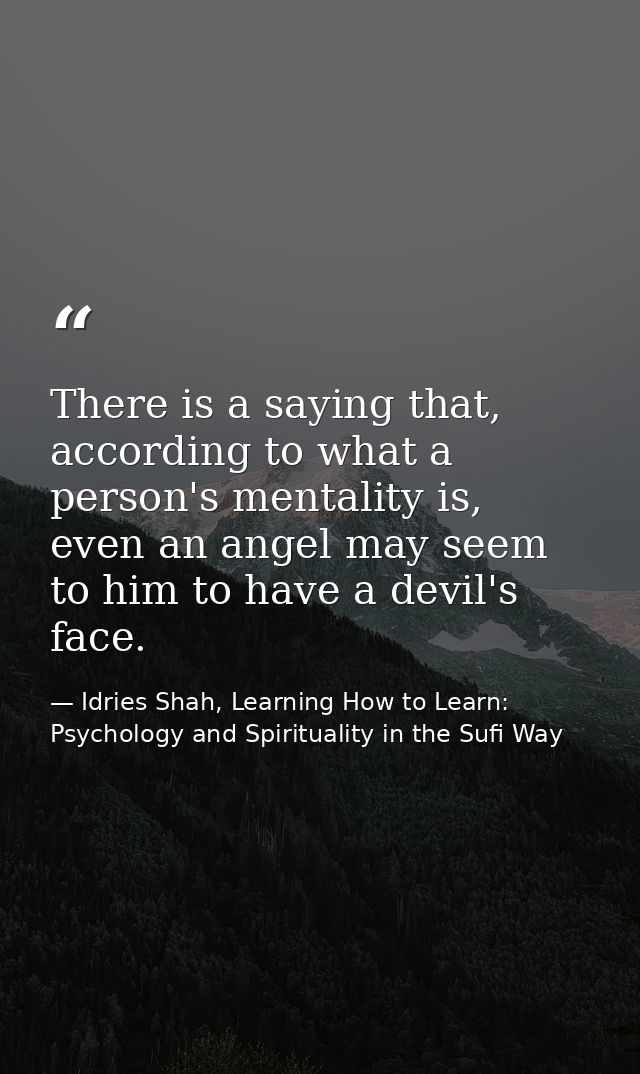 There is a saying that, according to what a person's mentality is, even an angel may seem to him to have a devil's face. — Idries Shah, Learning How to Learn: Psychology and Spirituality in the Sufi Way