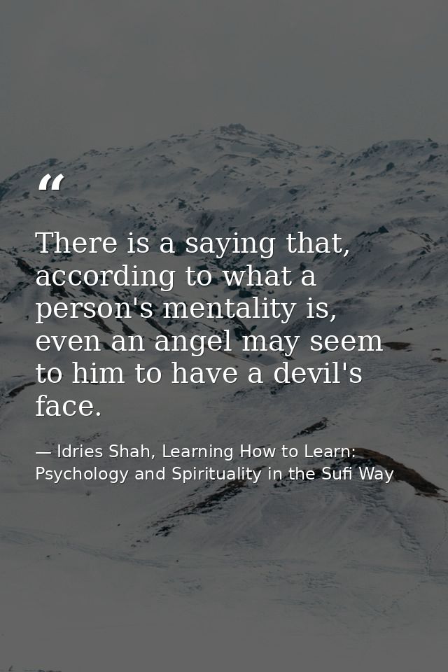 There is a saying that, according to what a person's mentality is, even an angel may seem to him to have a devil's face. — Idries Shah, Learning How to Learn: Psychology and Spirituality in the Sufi Way