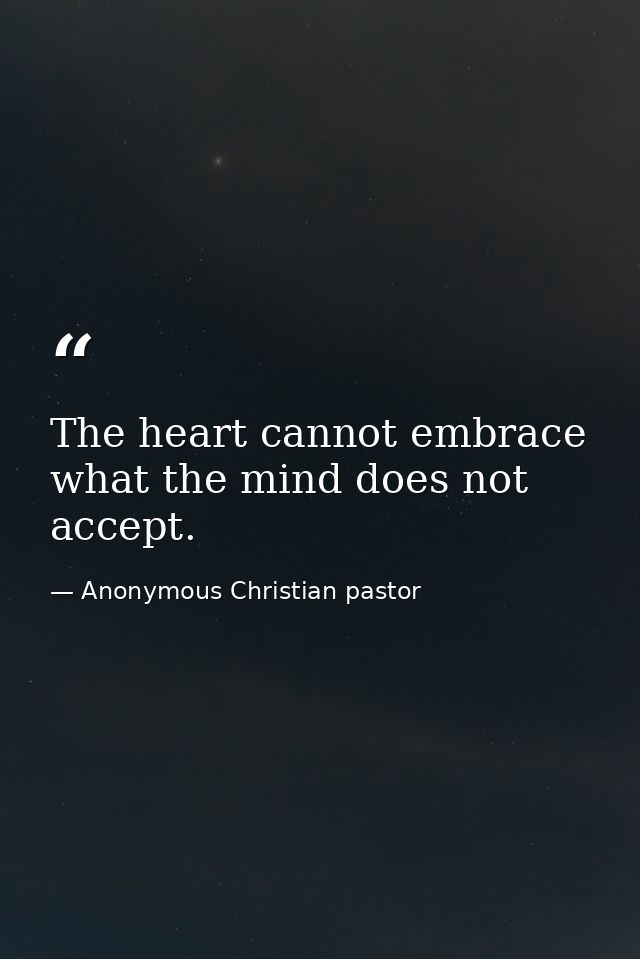 The heart cannot embrace what the mind does not accept. — Anonymous Christian pastor