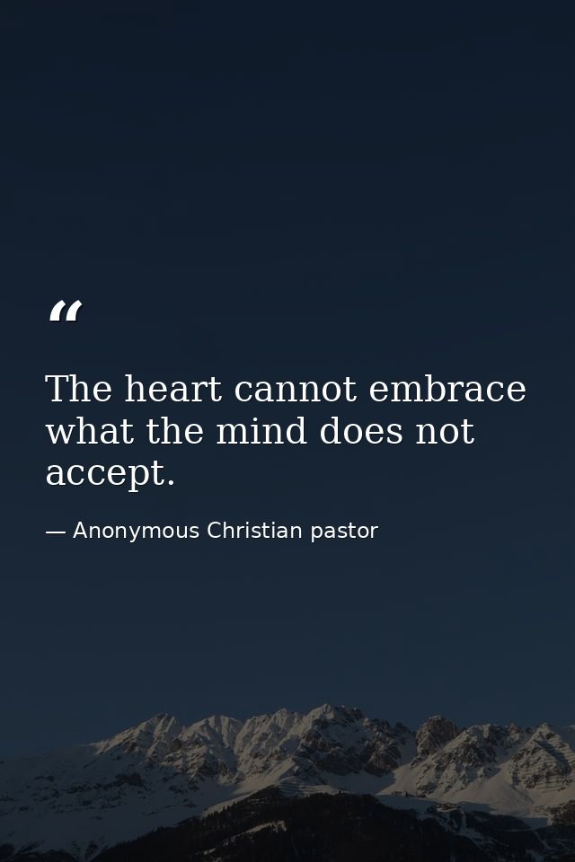 The heart cannot embrace what the mind does not accept. — Anonymous Christian pastor