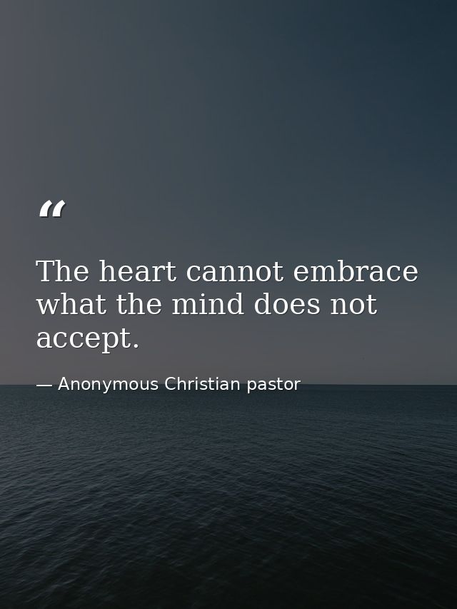 The heart cannot embrace what the mind does not accept. — Anonymous Christian pastor
