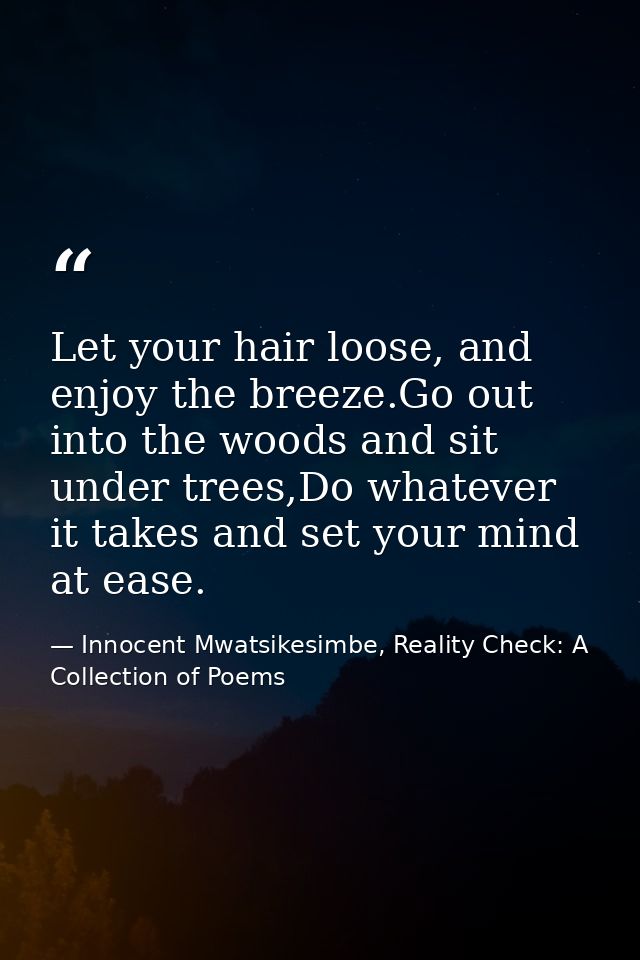 Let your hair loose, and enjoy the breeze.Go out into the woods and sit under trees,Do whatever it takes and set your mi — Innocent Mwatsikesimbe, Reality Check: A Collection of Poems