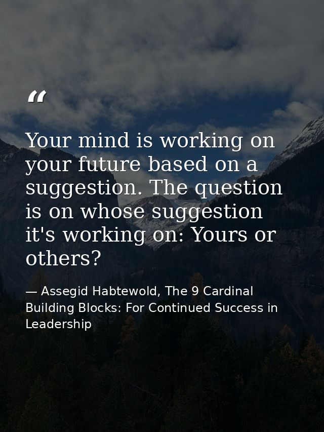 Your mind is working on your future based on a suggestion. The question is on whose suggestion it's working on: Yours or — Assegid Habtewold, The 9 Cardinal Building Blocks: For Continued Success in Leadership