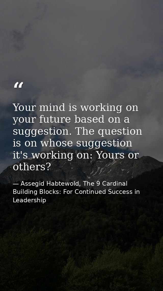 Your mind is working on your future based on a suggestion. The question is on whose suggestion it's working on: Yours or — Assegid Habtewold, The 9 Cardinal Building Blocks: For Continued Success in Leadership
