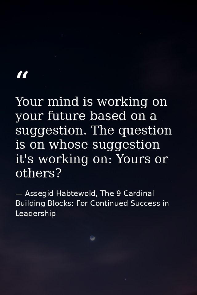 Your mind is working on your future based on a suggestion. The question is on whose suggestion it's working on: Yours or — Assegid Habtewold, The 9 Cardinal Building Blocks: For Continued Success in Leadership