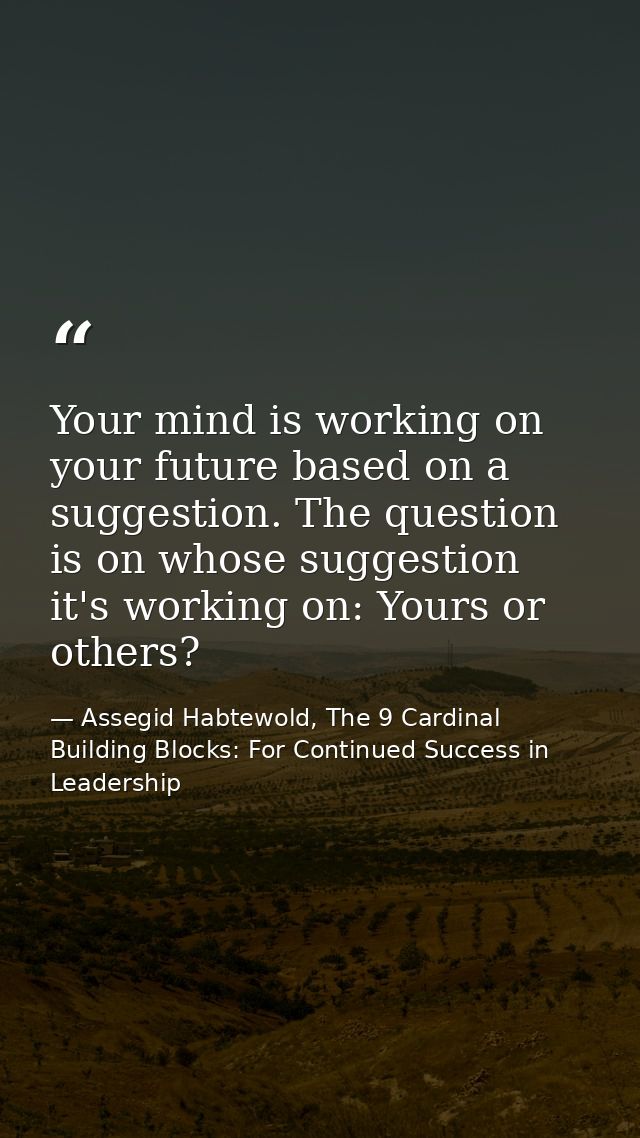 Your mind is working on your future based on a suggestion. The question is on whose suggestion it's working on: Yours or — Assegid Habtewold, The 9 Cardinal Building Blocks: For Continued Success in Leadership