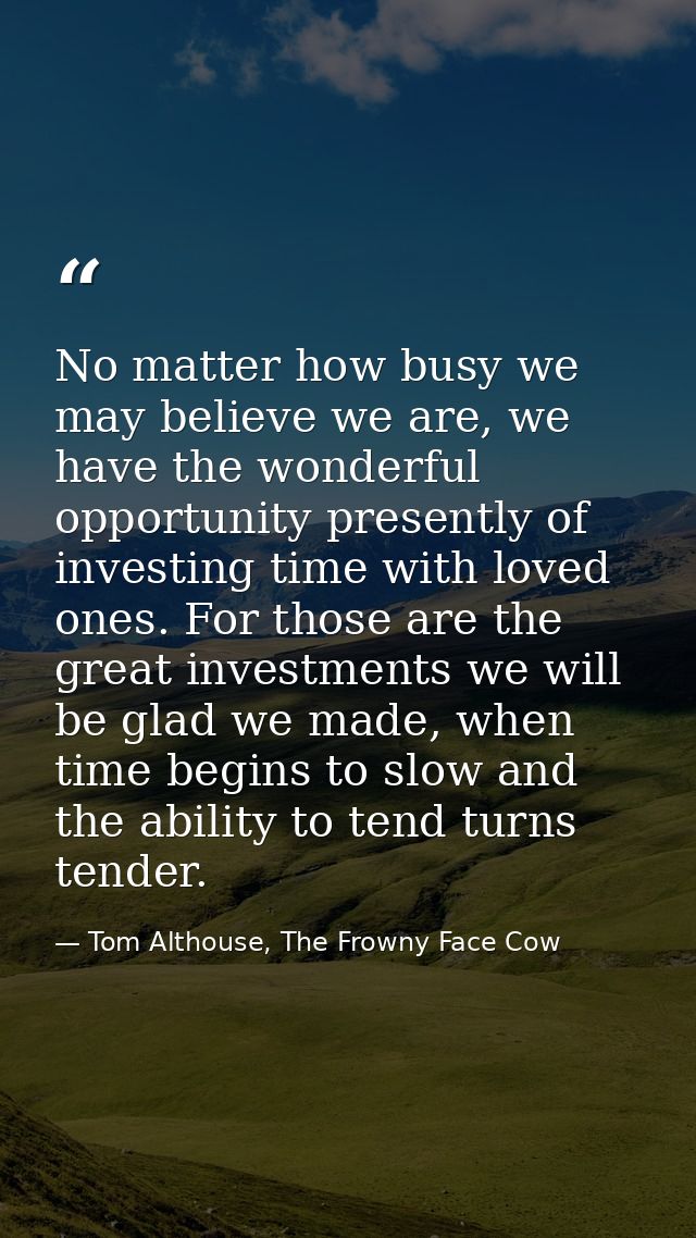 No matter how busy we may believe we are, we have the wonderful opportunity presently of investing time with loved ones. — Tom Althouse, The Frowny Face Cow