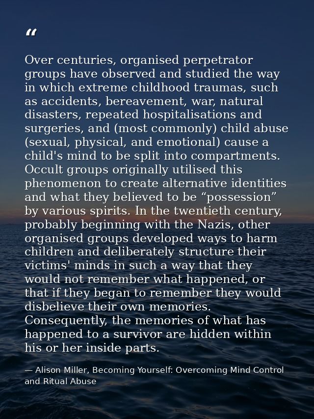 Over centuries, organised perpetrator groups have observed and studied the way in which extreme childhood traumas, such  — Alison Miller, Becoming Yourself: Overcoming Mind Control and Ritual Abuse