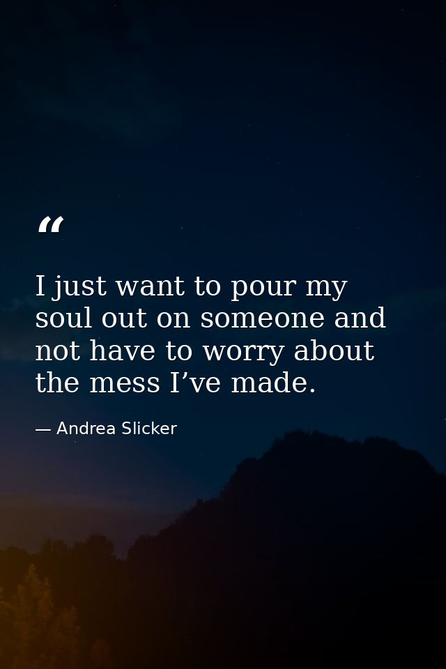 I just want to pour my soul out on someone and not have to worry about the mess I’ve made. — Andrea Slicker