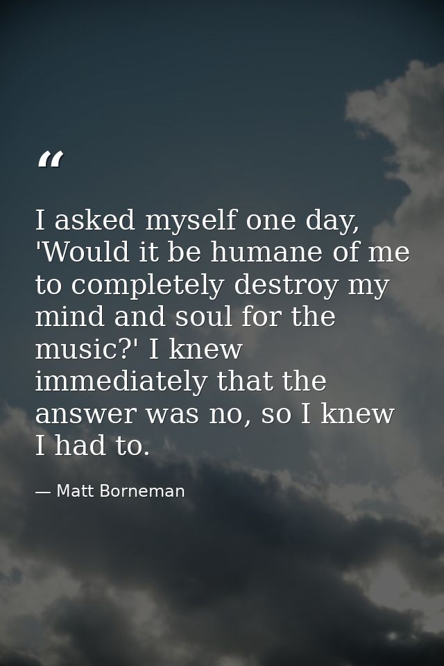 I asked myself one day, 'Would it be humane of me to completely destroy my mind and soul for the music?' I knew immediat — Matt Borneman